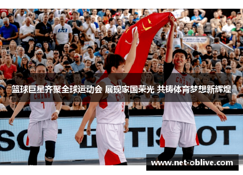 篮球巨星齐聚全球运动会 展现家国荣光 共铸体育梦想新辉煌