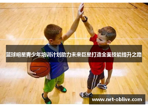 篮球明星青少年培训计划助力未来巨星打造全面技能提升之路