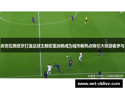皮克在西班牙打造足球主题密室逃脱成为城市新热点吸引大量游客参与