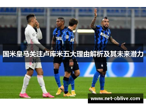 国米皇马关注卢库米五大理由解析及其未来潜力